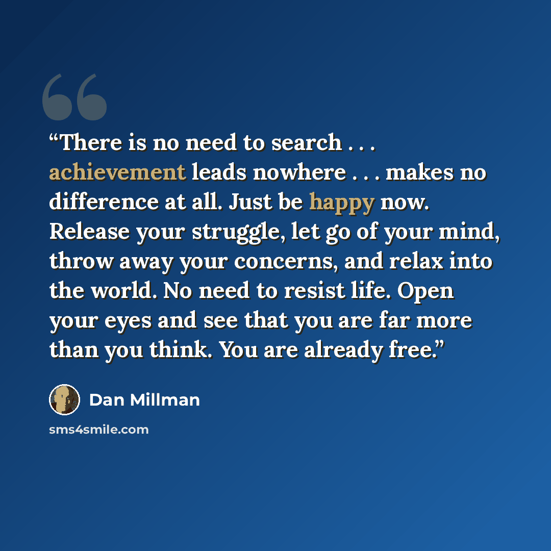 “There is no need to search . . . achievement leads nowhere . . . makes no difference at all. Just be happy now. Release your struggle, let go of your mind, throw away your concerns, and relax into the world. No need to resist life. Open your eyes and see that you are far more than you think. You…” quote by Dan Millman