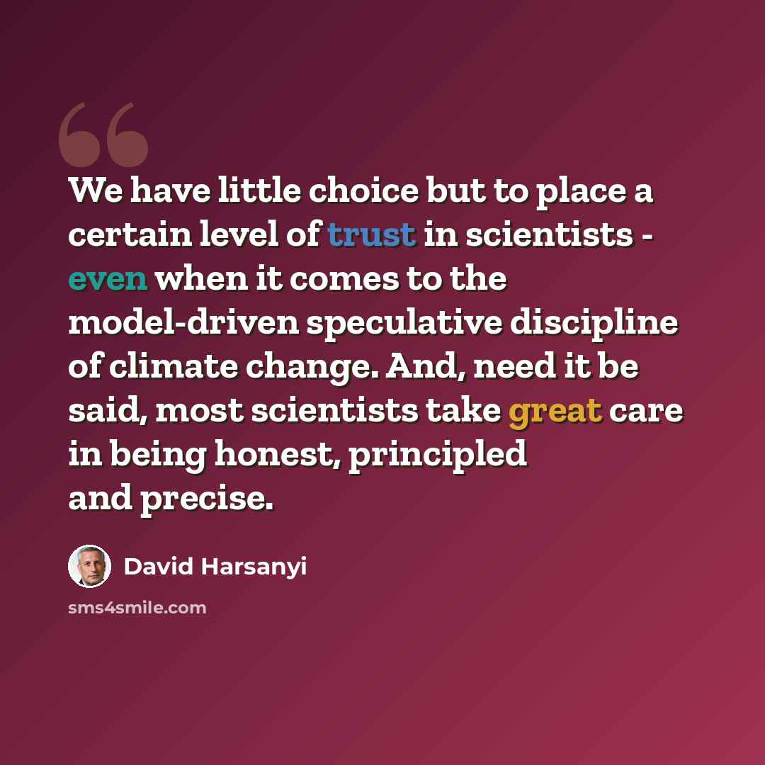 “We have little choice but to place a certain level of trust in scientists - even when it comes to the model-driven speculative discipline of climate change. And, need it be said, most scientists take great care in being honest, principled and precise.” quote by David Harsanyi