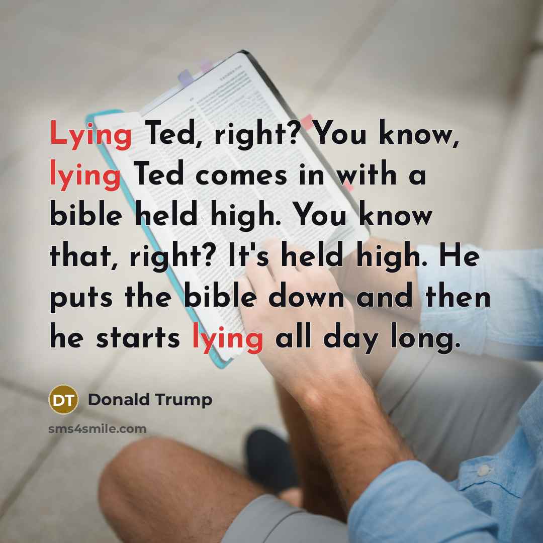 “Lying Ted, right? You know, lying Ted comes in with a bible held high. You know that, right? It's held high. He puts the bible down and then he starts lying all day long.” quote by Donald Trump