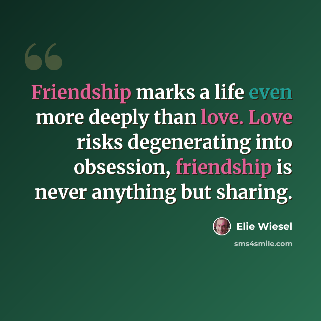 “Friendship marks a life even more deeply than love. Love risks degenerating into obsession, friendship is never anything but sharing.” quote by Elie Wiesel