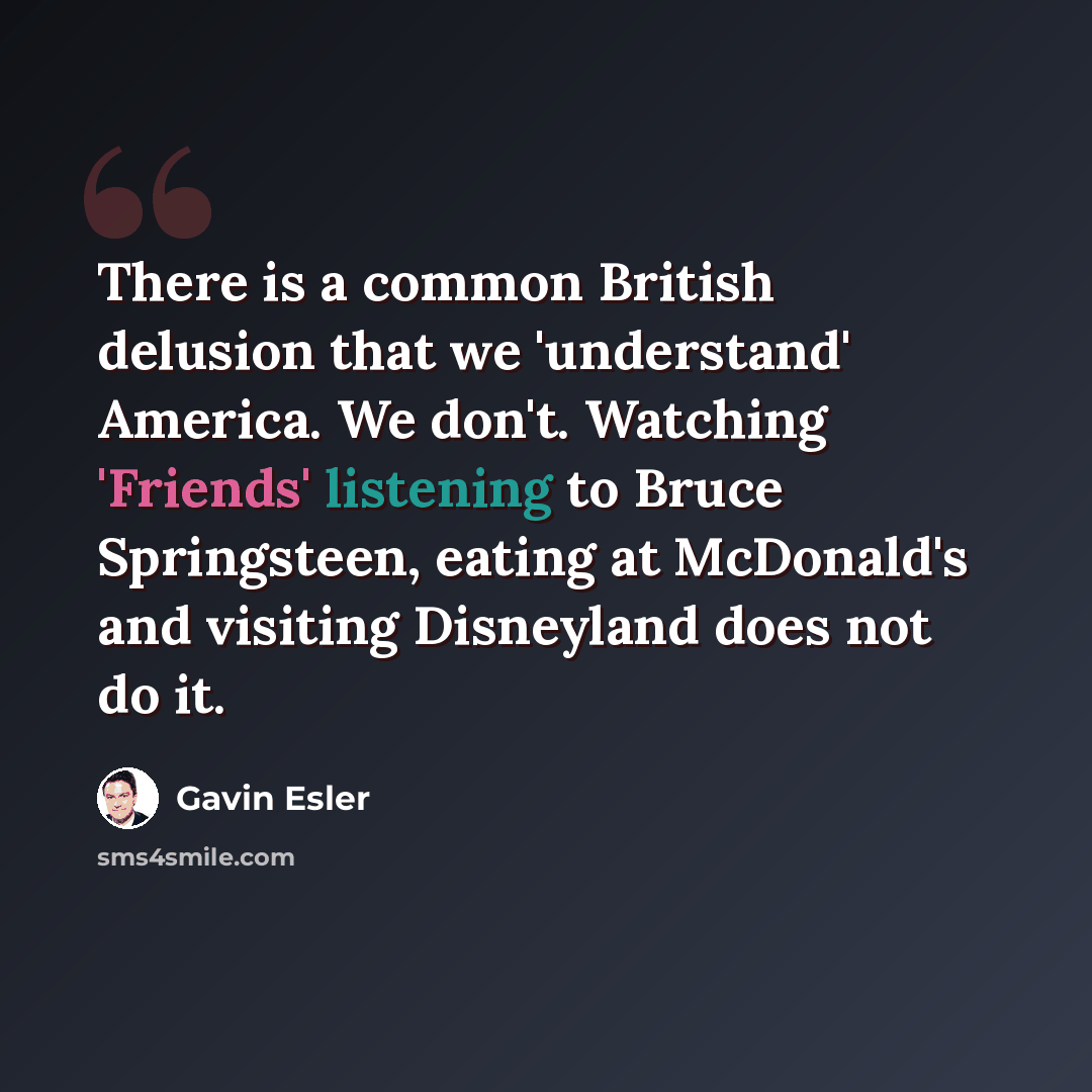 “There is a common British delusion that we 'understand' America. We don't. Watching 'Friends' listening to Bruce Springsteen, eating at McDonald's and visiting Disneyland does not do it.” quote by Gavin Esler