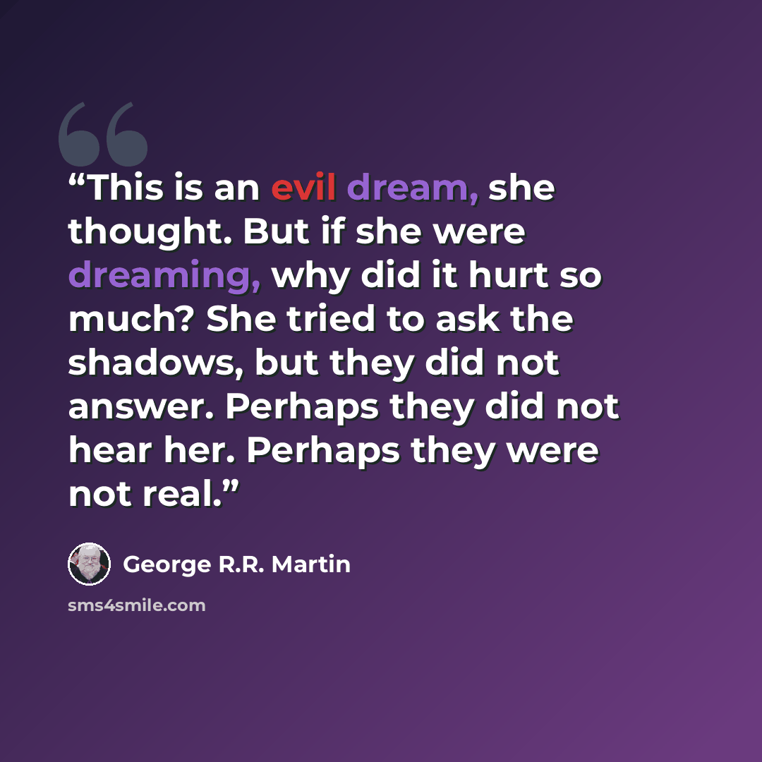 “This is an evil dream, she thought. But if she were dreaming, why did it hurt so much? She tried to ask the shadows, but they did not answer. Perhaps they did not hear her. Perhaps they were not real.” quote by George R.R. Martin