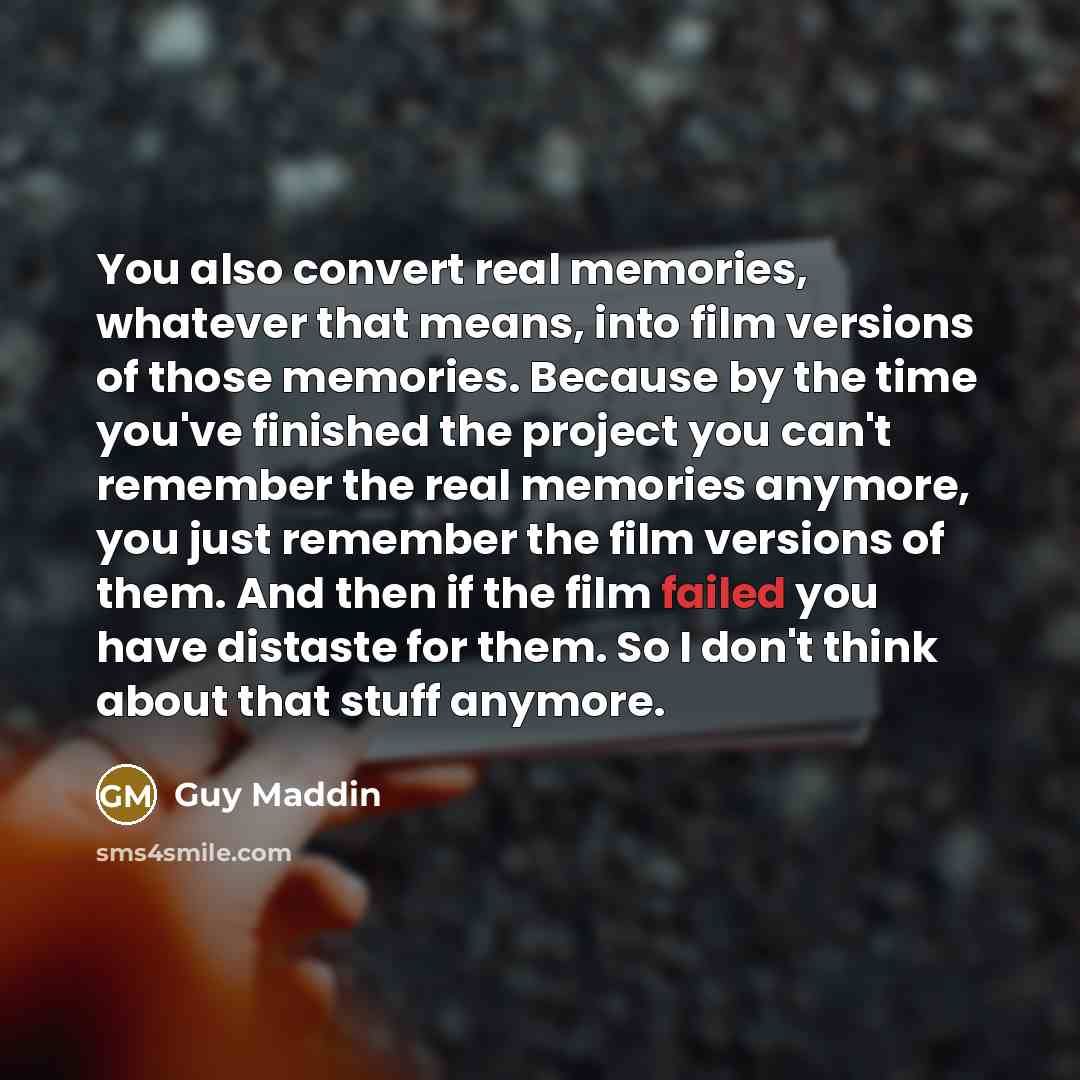“You also convert real memories, whatever that means, into film versions of those memories. Because by the time you've finished the project you can't remember the real memories anymore, you just remember the film versions of them. And then if the film failed you have distaste for them. So I don't…” quote by Guy Maddin