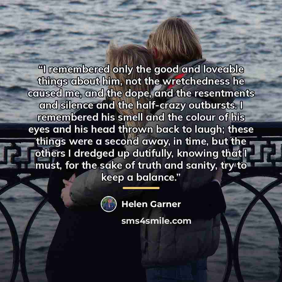 “I remembered only the good and loveable things about him, not the wretchedness he caused me, and the dope, and the resentments and silence and the half-crazy outbursts. I remembered his smell and the colour of his eyes and his head thrown back to laugh; these things were a second away, in time…” quote by Helen Garner
