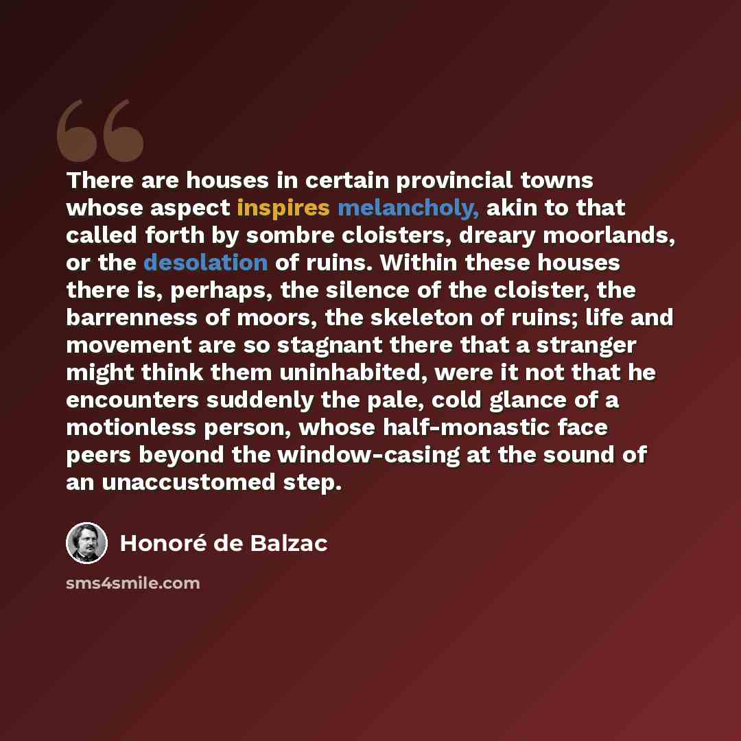 “There are houses in certain provincial towns whose aspect inspires melancholy, akin to that called forth by sombre cloisters, dreary moorlands, or the desolation of ruins. Within these houses there is, perhaps, the silence of the cloister, the barrenness of moors, the skeleton of ruins; life and…” quote by Honore de Balzac