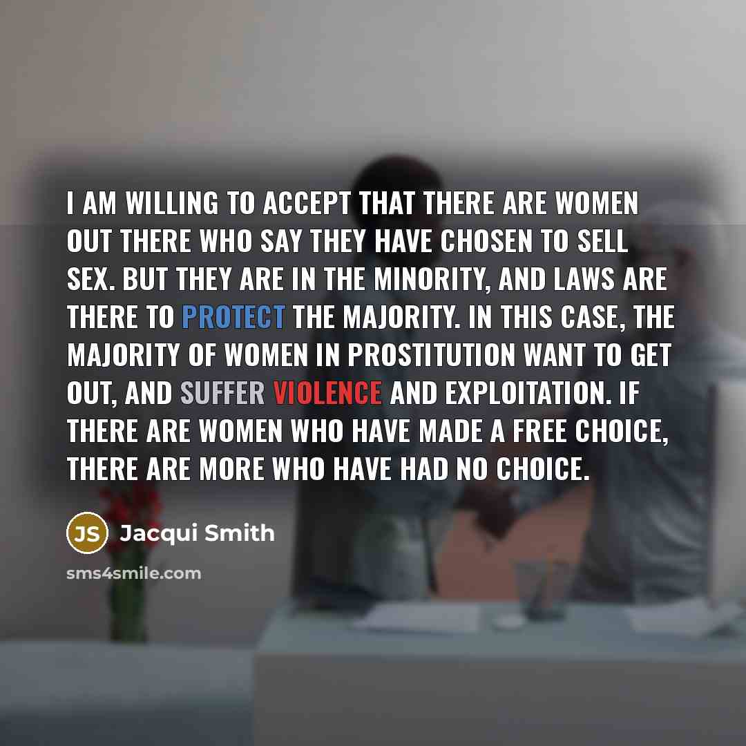 “I am willing to accept that there are women out there who say they have chosen to sell sex. But they are in the minority, and laws are there to protect the majority. In this case, the majority of women in prostitution want to get out, and suffer violence and exploitation. If there are women who…” quote by Jacqui Smith