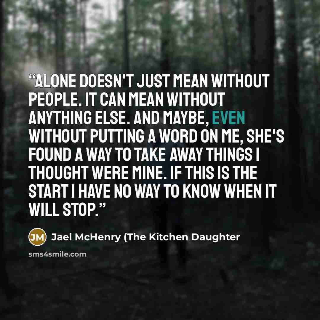 “Alone doesn't just mean without people. It can mean without anything else. And maybe, even without putting a word on me, she's found a way to take away things I thought were mine. If this is the start I have no way to know when it will stop.” quote by Jael McHenry (The Kitchen Daughter