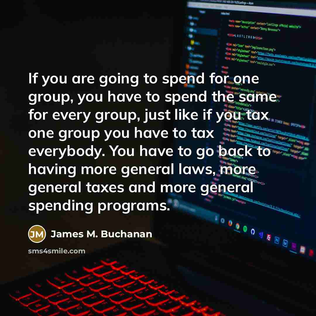 “If you are going to spend for one group, you have to spend the same for every group, just like if you tax one group you have to tax everybody. You have to go back to having more general laws, more general taxes and more general spending programs.” quote by James M. Buchanan