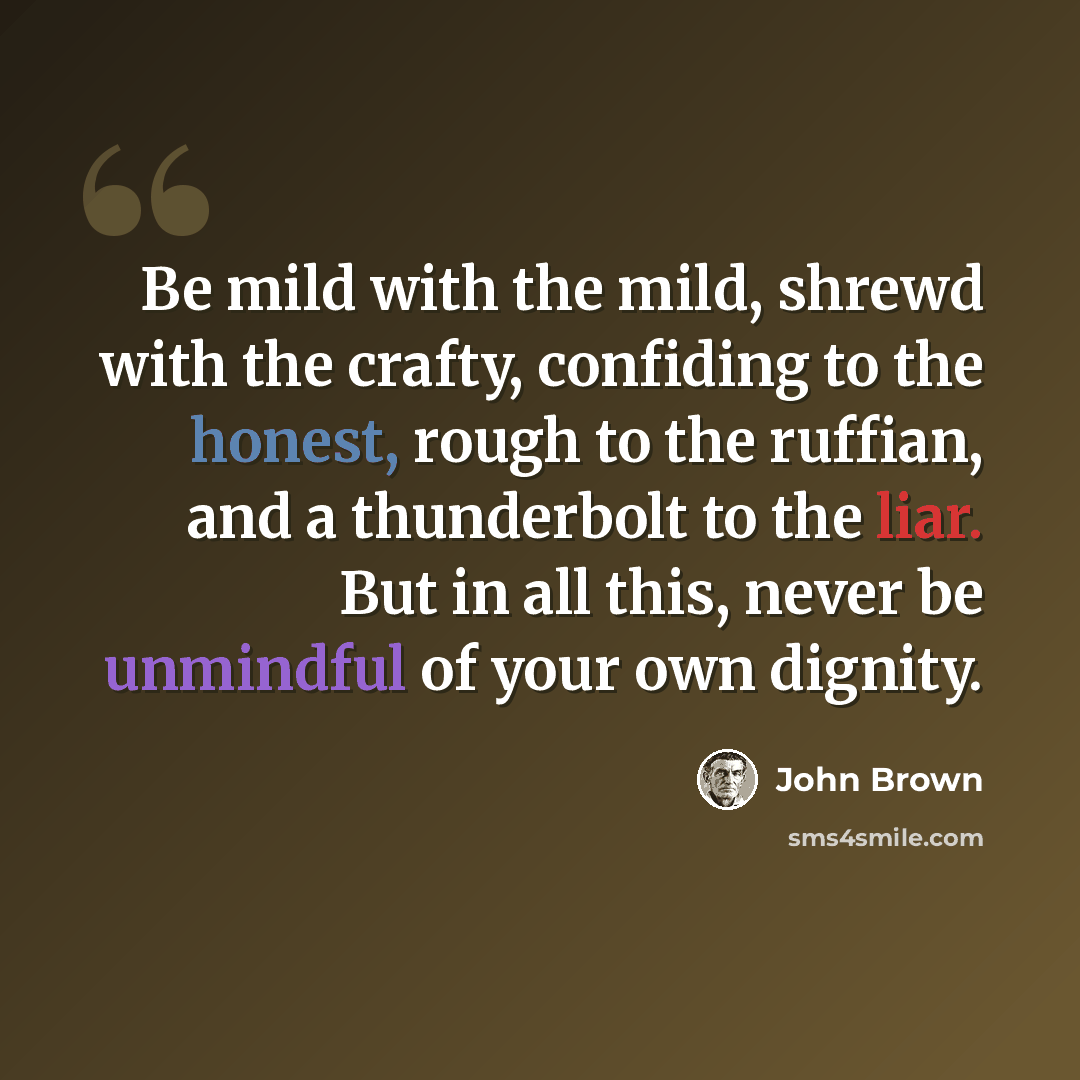 “Be mild with the mild, shrewd with the crafty, confiding to the honest, rough to the ruffian, and a thunderbolt to the liar. But in all this, never be unmindful of your own dignity.” quote by John Brown