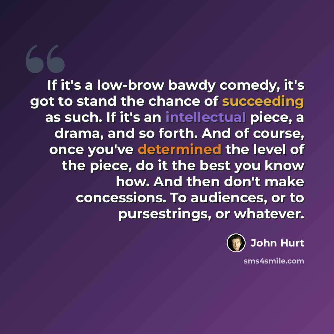 “If it's a low-brow bawdy comedy, it's got to stand the chance of succeeding as such. If it's an intellectual piece, a drama, and so forth. And of course, once you've determined the level of the piece, do it the best you know how. And then don't make concessions. To audiences, or to pursestrings…” quote by John Hurt