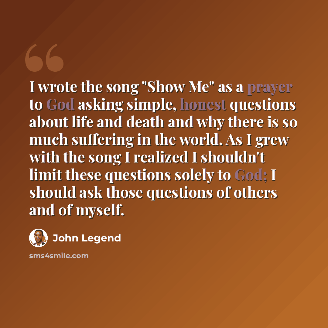“I wrote the song "Show Me" as a prayer to God asking simple, honest questions about life and death and why there is so much suffering in the world. As I grew with the song I realized I shouldn't limit these questions solely to God; I should ask those questions of others and of myself.” quote by John Legend