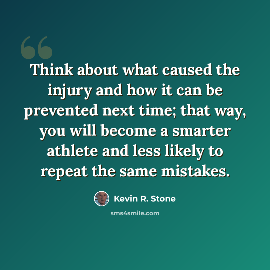 “Think about what caused the injury and how it can be prevented next time; that way, you will become a smarter athlete and less likely to repeat the same mistakes.” quote by Kevin R. Stone