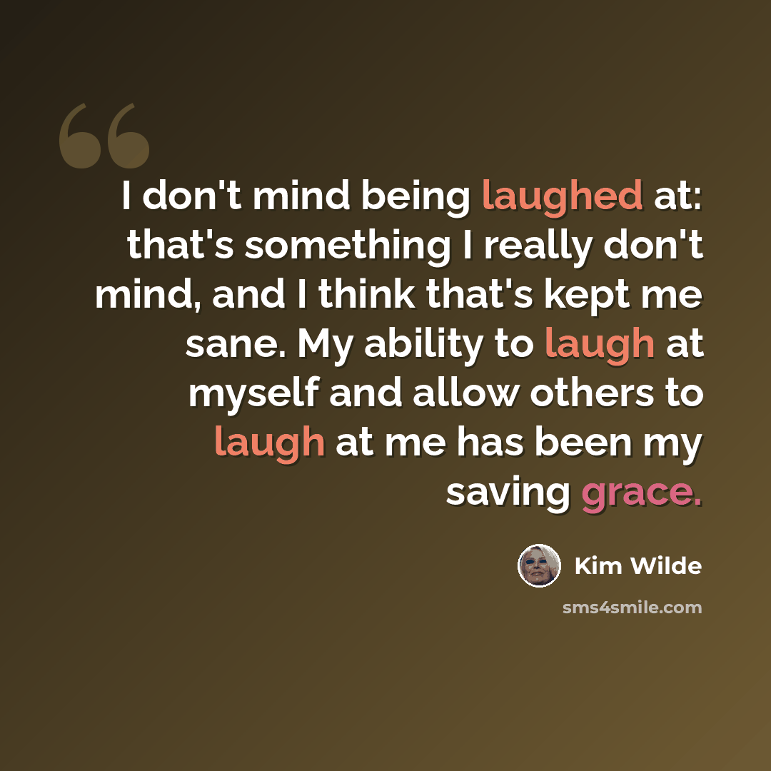 “I don't mind being laughed at: that's something I really don't mind, and I think that's kept me sane. My ability to laugh at myself and allow others to laugh at me has been my saving grace.” quote by Kim Wilde