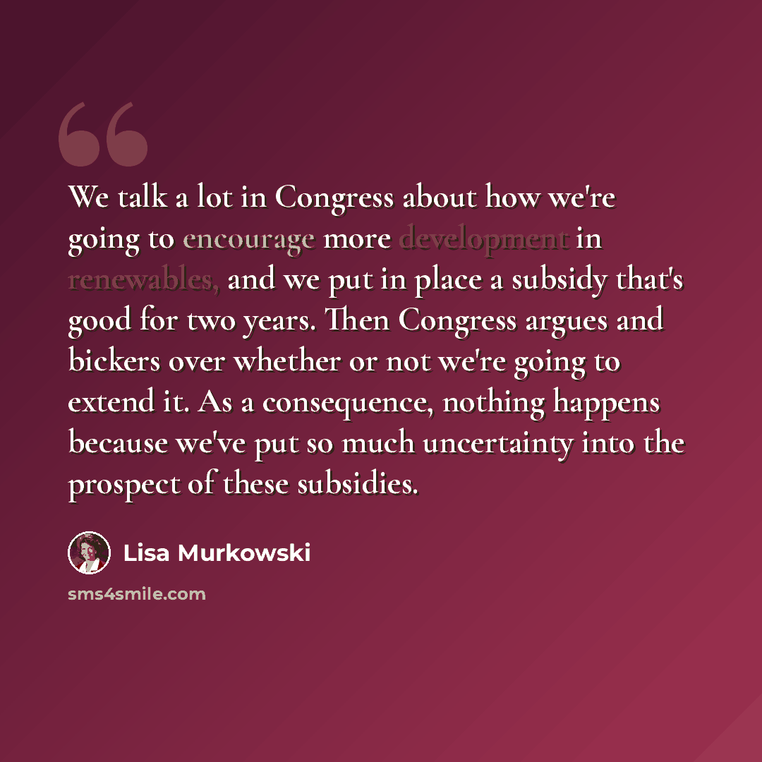 “We talk a lot in Congress about how we're going to encourage more development in renewables, and we put in place a subsidy that's good for two years. Then Congress argues and bickers over whether or not we're going to extend it. As a consequence, nothing happens because we've put so much…” quote by Lisa Murkowski