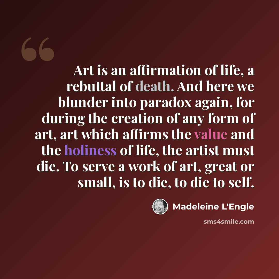 “Art is an affirmation of life, a rebuttal of death. And here we blunder into paradox again, for during the creation of any form of art, art which affirms the value and the holiness of life, the artist must die. To serve a work of art, great or small, is to die, to die to self.” quote by Madeleine L'Engle