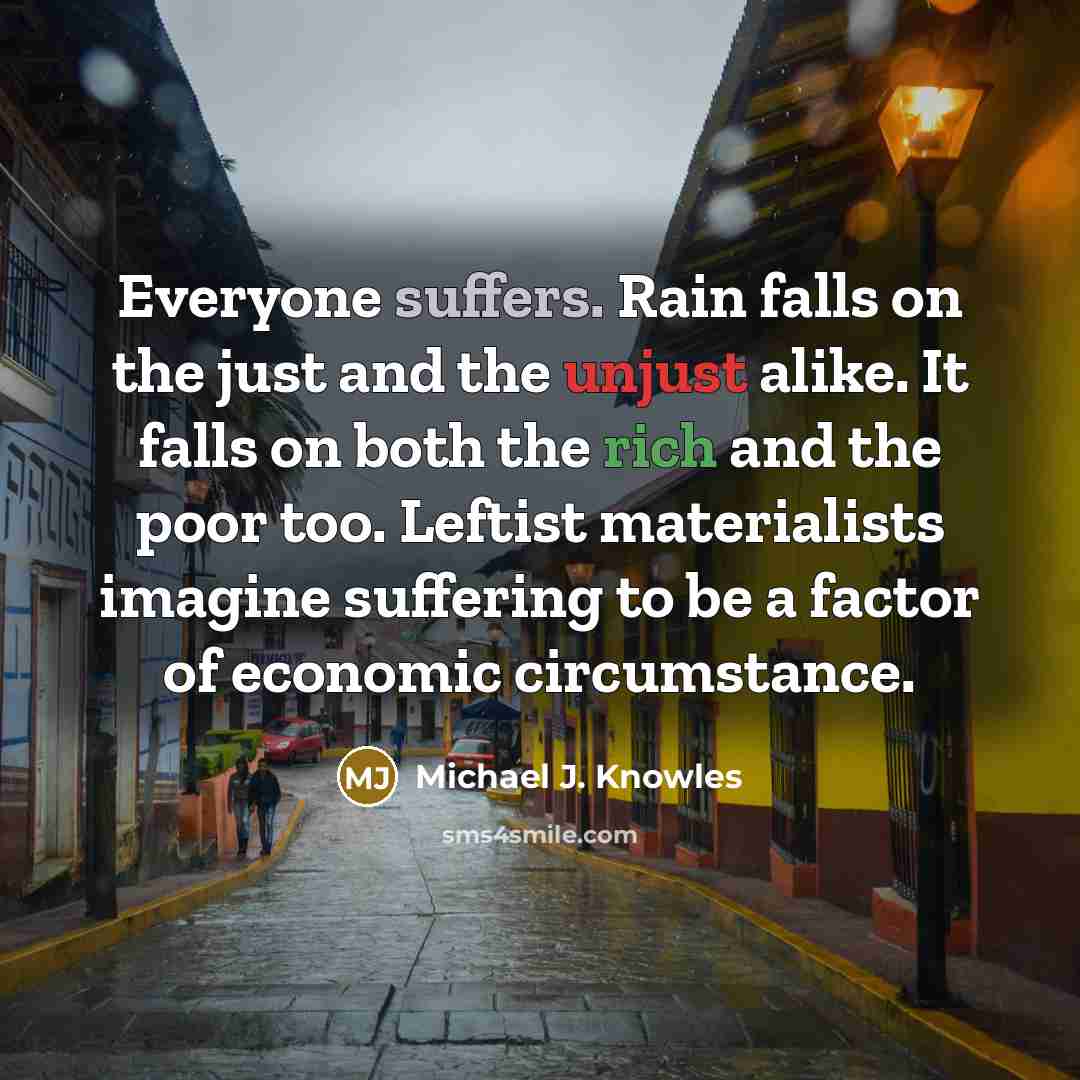 “Everyone suffers. Rain falls on the just and the unjust alike. It falls on both the rich and the poor too. Leftist materialists imagine suffering to be a factor of economic circumstance.” quote by Michael J. Knowles