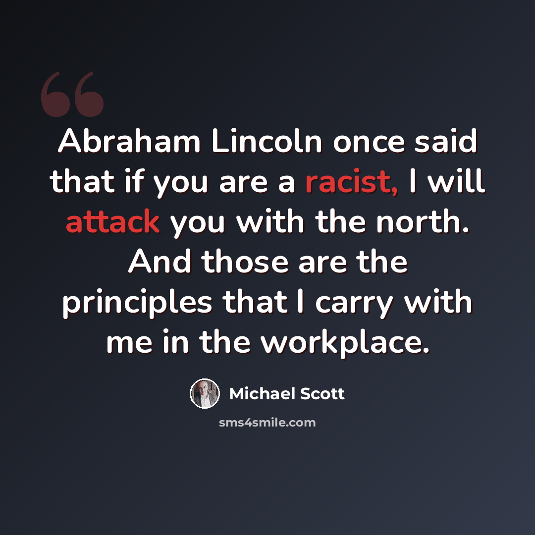 “Abraham Lincoln once said that if you are a racist, I will attack you with the north. And those are the principles that I carry with me in the workplace.” quote by Michael Scott