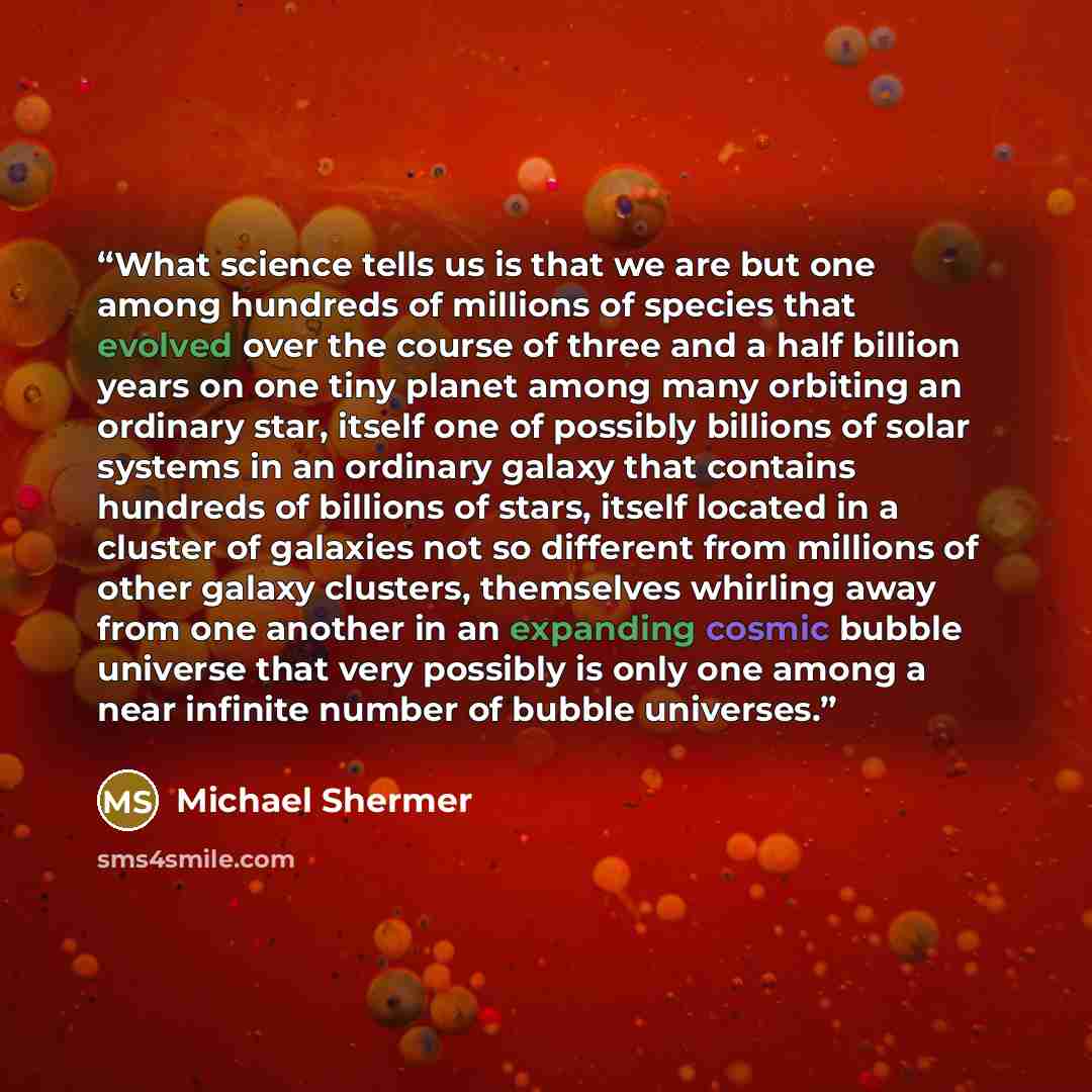 “What science tells us is that we are but one among hundreds of millions of species that evolved over the course of three and a half billion years on one tiny planet among many orbiting an ordinary star, itself one of possibly billions of solar systems in an ordinary galaxy that contains hundreds…” quote by Michael Shermer