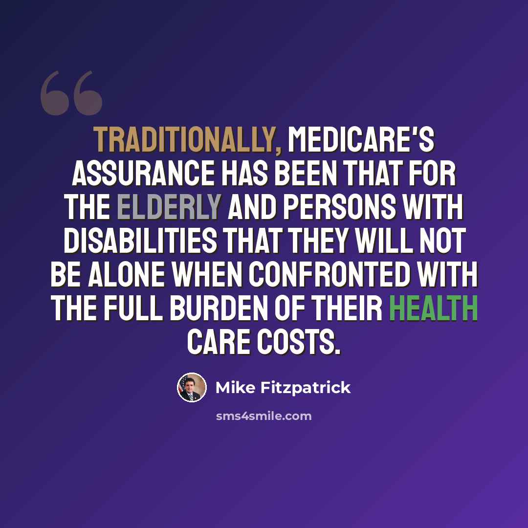 “Traditionally, Medicare's assurance has been that for the elderly and persons with disabilities that they will not be alone when confronted with the full burden of their health care costs.” quote by Mike Fitzpatrick