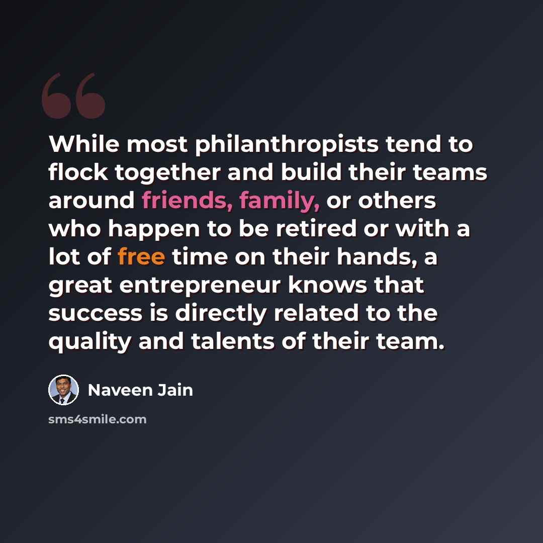 “While most philanthropists tend to flock together and build their teams around friends, family, or others who happen to be retired or with a lot of free time on their hands, a great entrepreneur knows that success is directly related to the quality and talents of their team.” quote by Naveen Jain