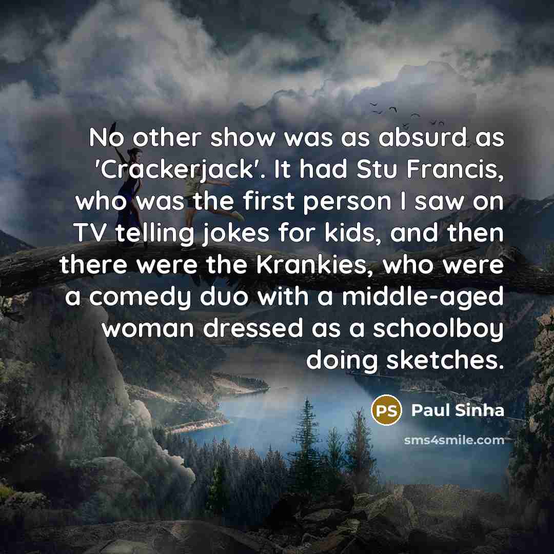 “No other show was as absurd as 'Crackerjack'. It had Stu Francis, who was the first person I saw on TV telling jokes for kids, and then there were the Krankies, who were a comedy duo with a middle-aged woman dressed as a schoolboy doing sketches.” quote by Paul Sinha