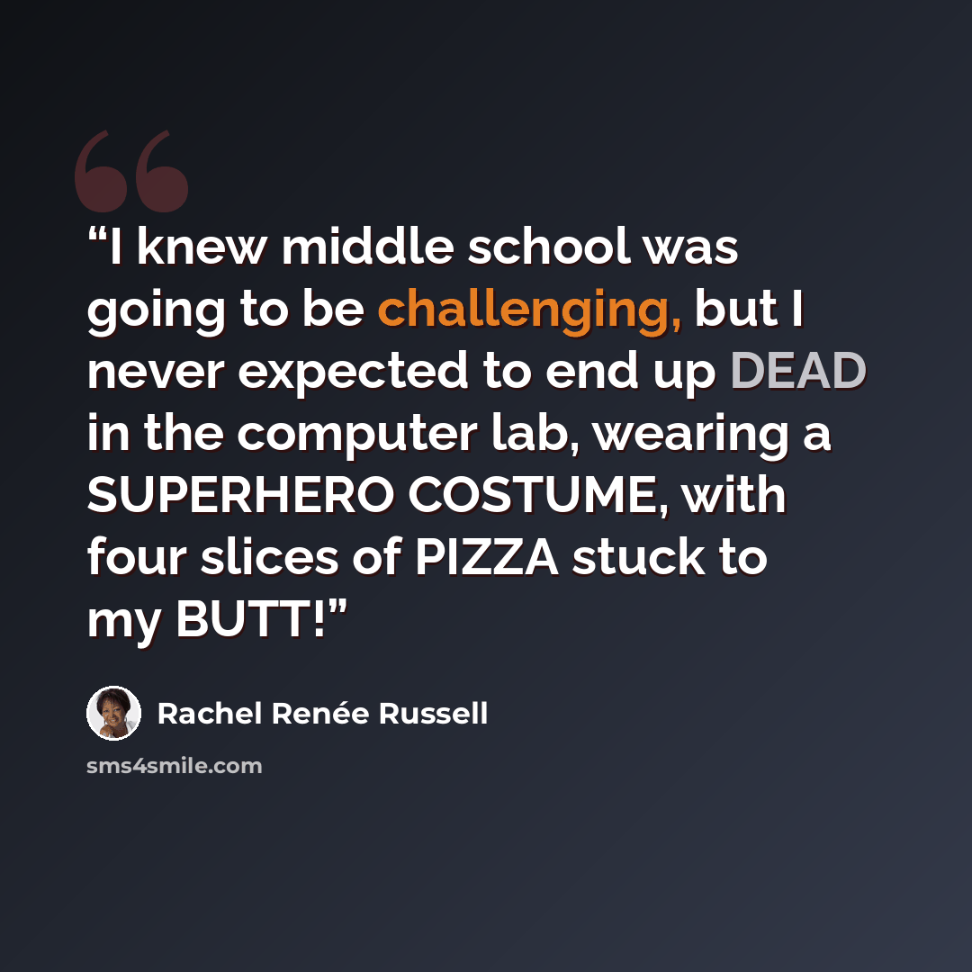 “I knew middle school was going to be challenging, but I never expected to end up DEAD in the computer lab, wearing a SUPERHERO COSTUME, with four slices of PIZZA stuck to my BUTT!” quote by Rachel Renée Russell