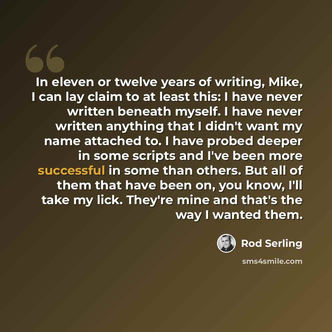“In eleven or twelve years of writing, Mike, I can lay claim to at least this: I have never written beneath myself. I have never written anything that I didn't want my name attached to. I have probed deeper in some scripts and I've been more successful in some than others. But all of them that have…” quote by Rod Serling