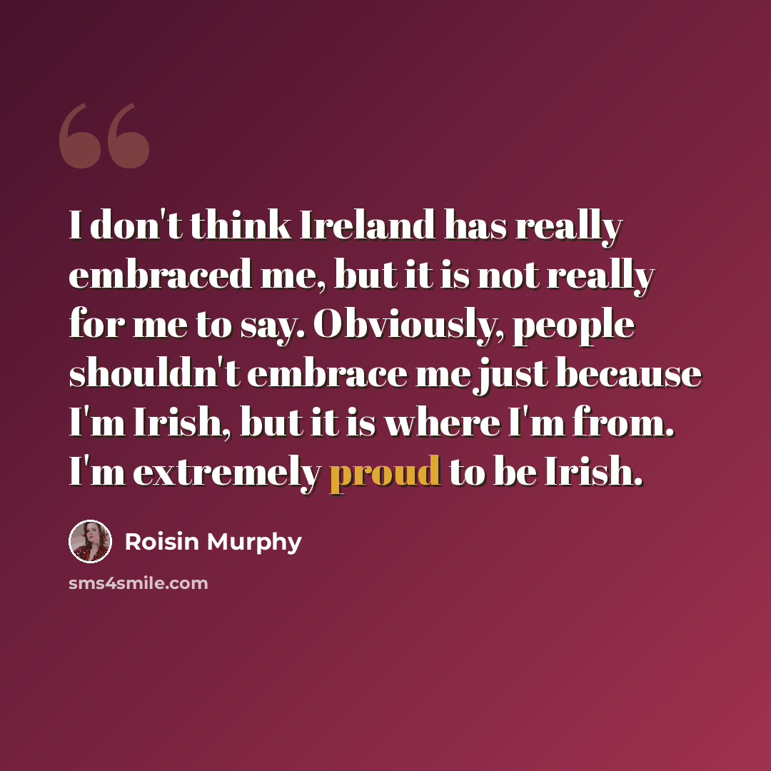 “I don't think Ireland has really embraced me, but it is not really for me to say. Obviously, people shouldn't embrace me just because I'm Irish, but it is where I'm from. I'm extremely proud to be Irish.” quote by Roisin Murphy