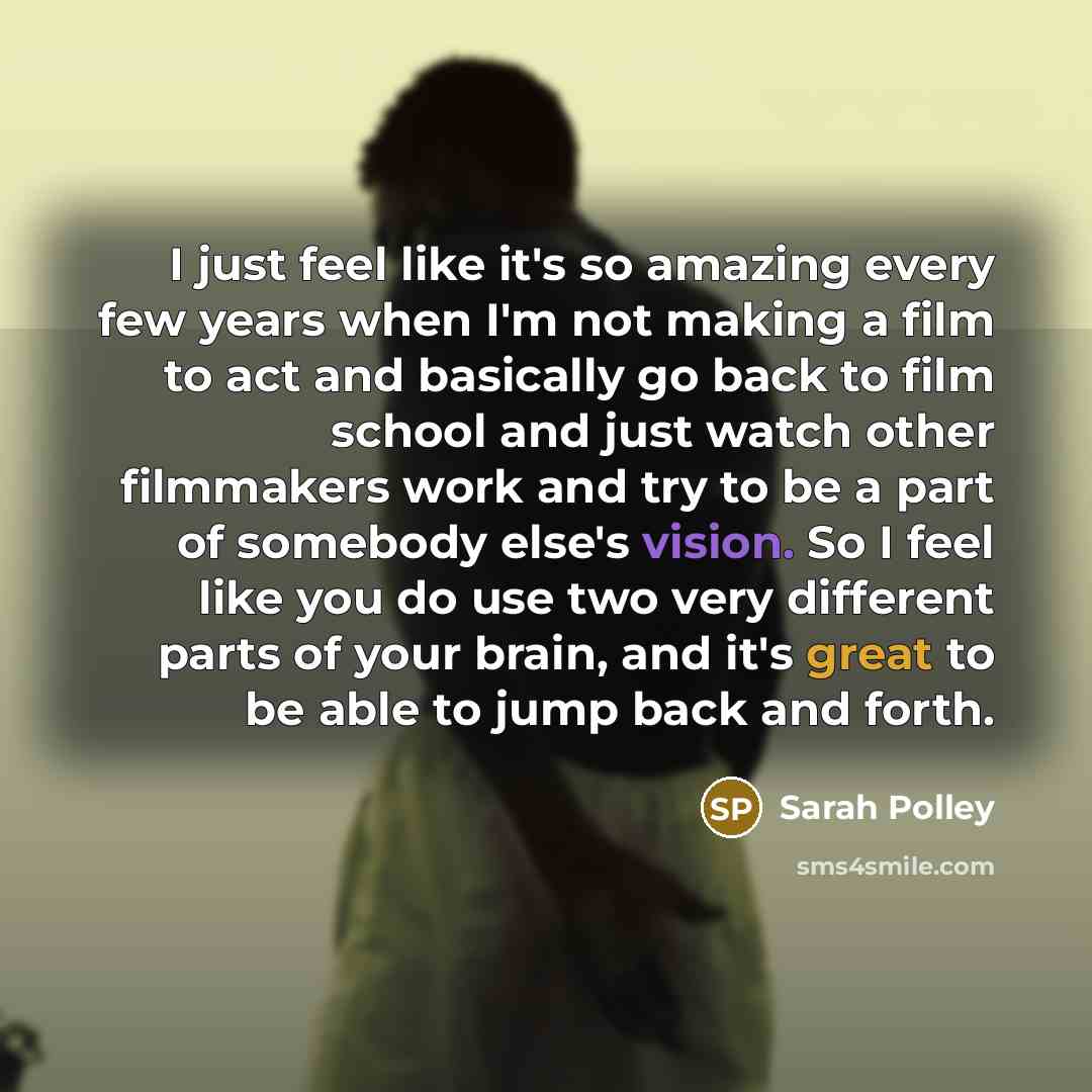 “I just feel like it's so amazing every few years when I'm not making a film to act and basically go back to film school and just watch other filmmakers work and try to be a part of somebody else's vision. So I feel like you do use two very different parts of your brain, and it's great to be able…” quote by Sarah Polley