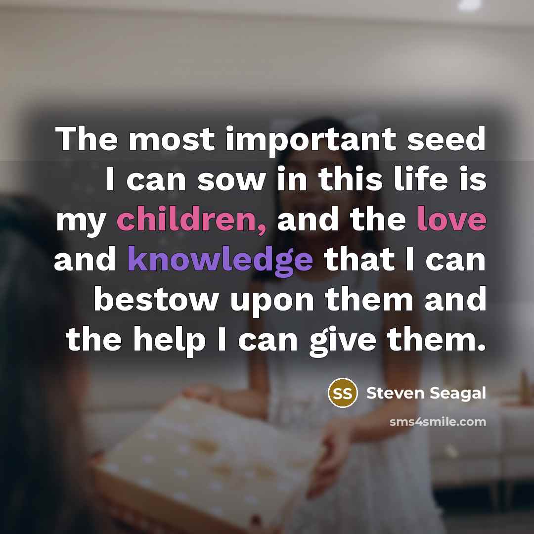 “The most important seed I can sow in this life is my children, and the love and knowledge that I can bestow upon them and the help I can give them.” quote by Steven Seagal