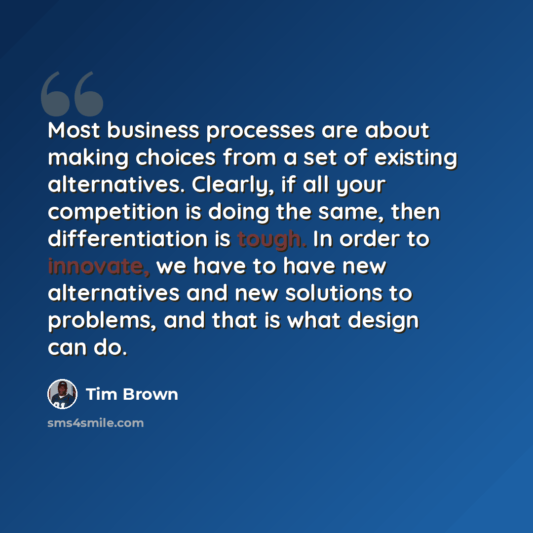 “Most business processes are about making choices from a set of existing alternatives. Clearly, if all your competition is doing the same, then differentiation is tough. In order to innovate, we have to have new alternatives and new solutions to problems, and that is what design can do.” quote by Tim Brown
