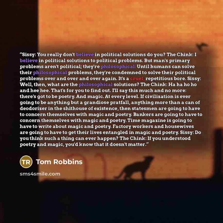 “Sissy: You really don't believe in political solutions do you? The Chink: I believe in political solutions to political problems. But man's primary problems aren't political; they're philosophical. Until humans can solve their philosophical problems, they're condemned to solve their political…” quote by Tom Robbins
