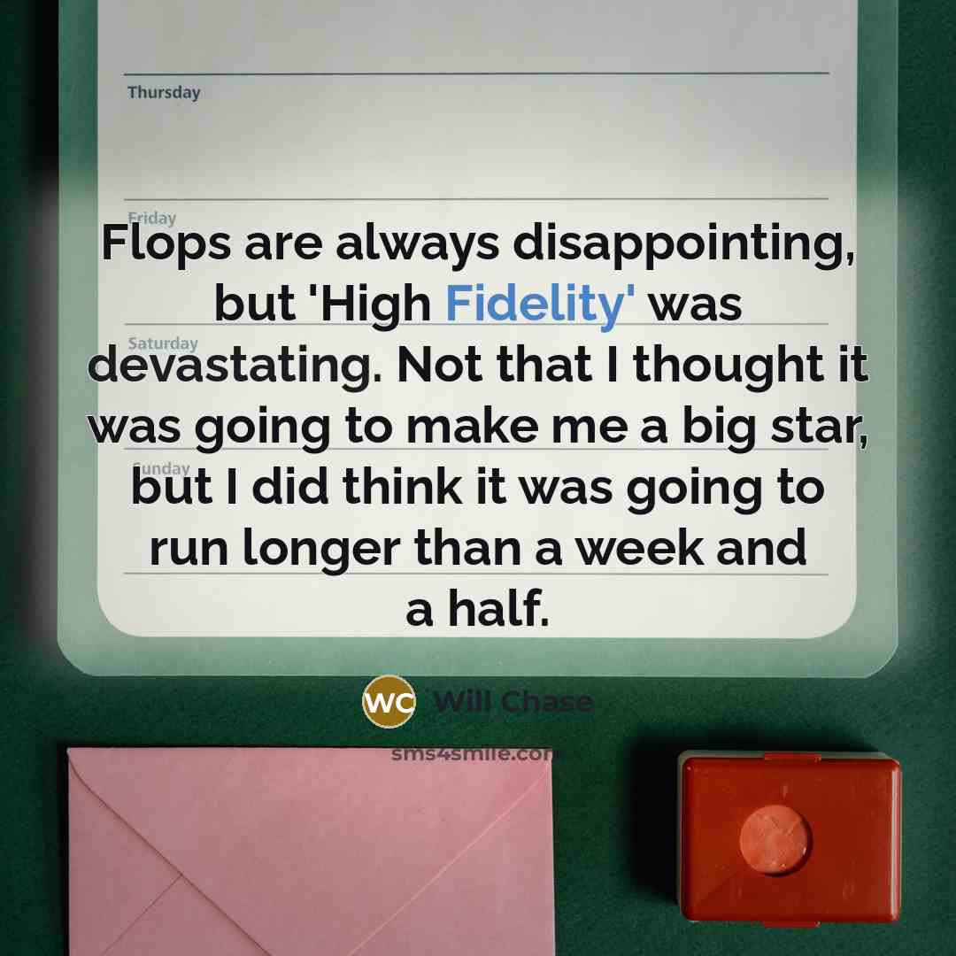 “Flops are always disappointing, but 'High Fidelity' was devastating. Not that I thought it was going to make me a big star, but I did think it was going to run longer than a week and a half.” quote by Will Chase