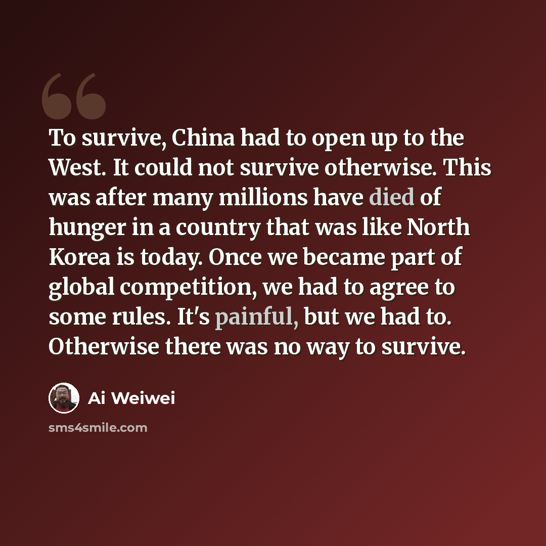 “To survive, China had to open up to the West. It could not survive otherwise. This was after many millions have died of hunger in a country that was like North Korea is today. Once we became part of global competition, we had to agree to some rules. It's painful, but we had to. Otherwise there was…” quote by Ai Weiwei