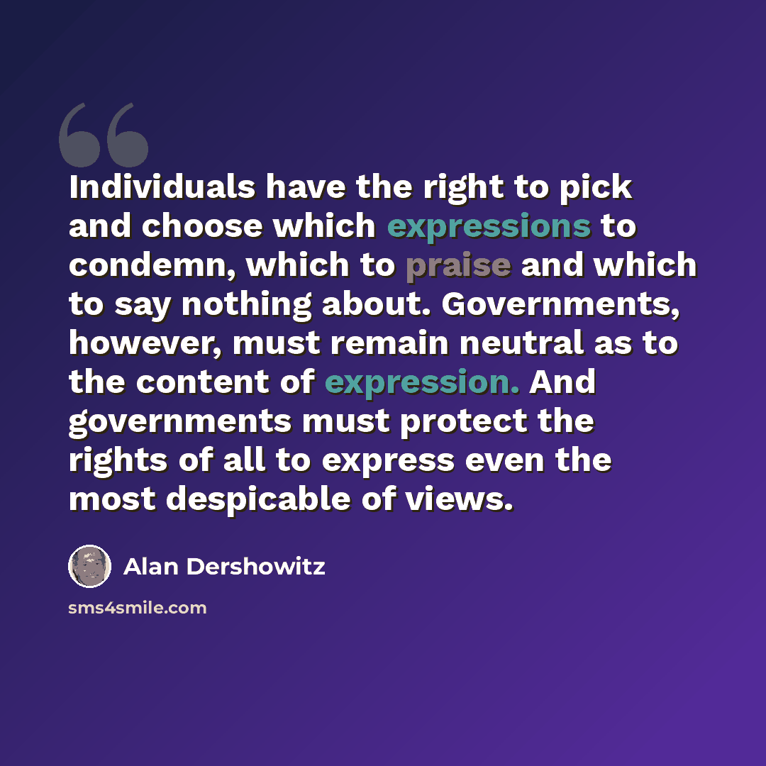 “Individuals have the right to pick and choose which expressions to condemn, which to praise and which to say nothing about. Governments, however, must remain neutral as to the content of expression. And governments must protect the rights of all to express even the most despicable of views.” quote by Alan Dershowitz
