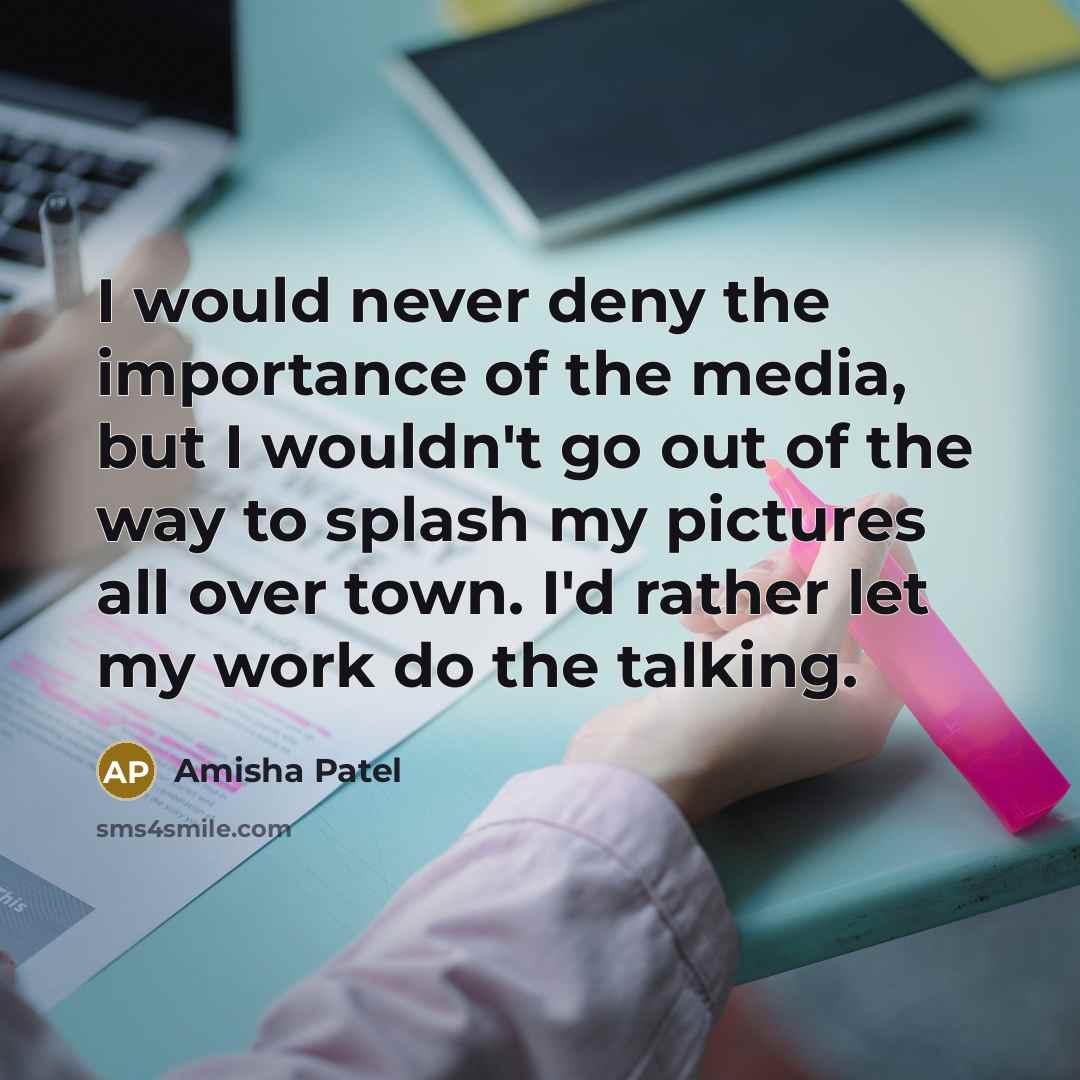 “I would never deny the importance of the media, but I wouldn't go out of the way to splash my pictures all over town. I'd rather let my work do the talking.” quote by Amisha Patel