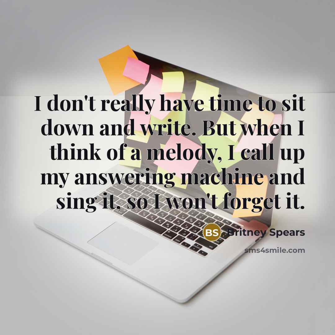 “I don't really have time to sit down and write. But when I think of a melody, I call up my answering machine and sing it, so I won't forget it.” quote by Britney Spears