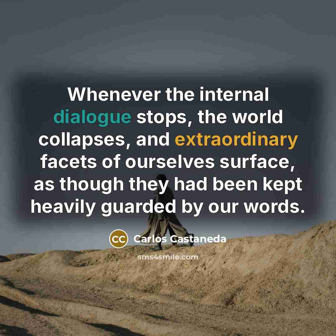 “Whenever the internal dialogue stops, the world collapses, and extraordinary facets of ourselves surface, as though they had been kept heavily guarded by our words.” quote by Carlos Castaneda