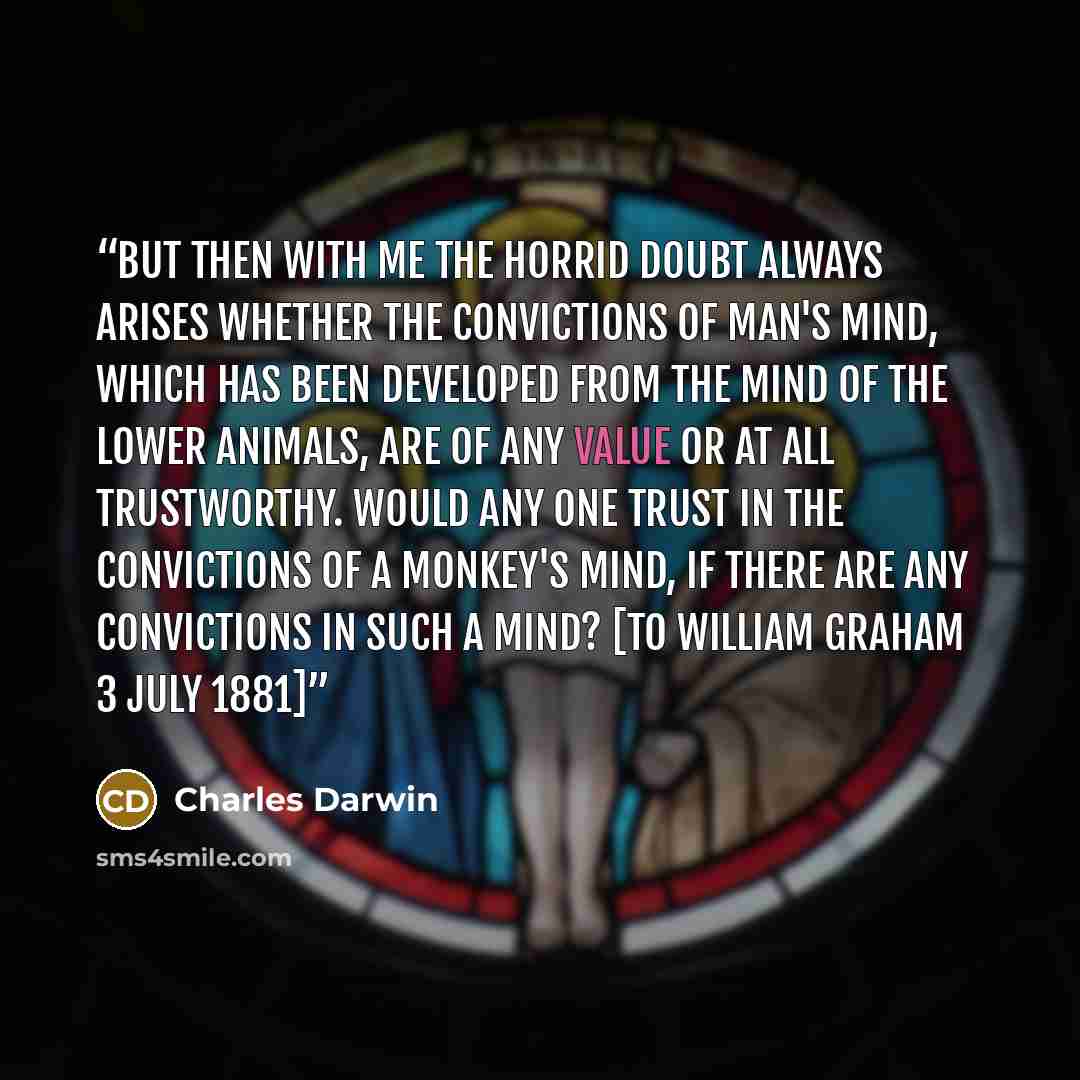 “But then with me the horrid doubt always arises whether the convictions of man's mind, which has been developed from the mind of the lower animals, are of any value or at all trustworthy. Would any one trust in the convictions of a monkey's mind, if there are any convictions in such a mind? [To…” quote by Charles Darwin
