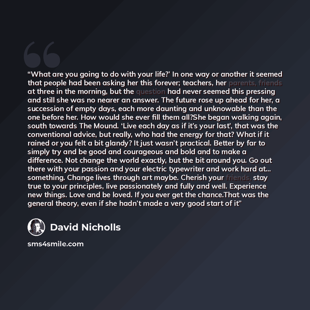 “What are you going to do with your life?’ In one way or another it seemed that people had been asking her this forever; teachers, her parents, friends at three in the morning, but the question had never seemed this pressing and still she was no nearer an answer. The future rose up ahead for her, a…” quote by David Nicholls