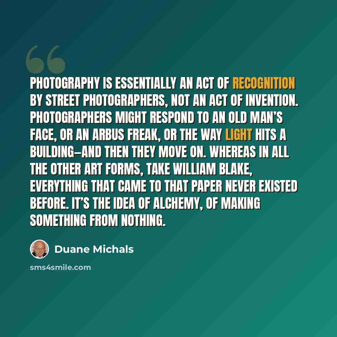 “Photography is essentially an act of recognition by street photographers, not an act of invention. Photographers might respond to an old man’s face, or an Arbus freak, or the way light hits a building—and then they move on. Whereas in all the other art forms, take William Blake, everything that…” quote by Duane Michals