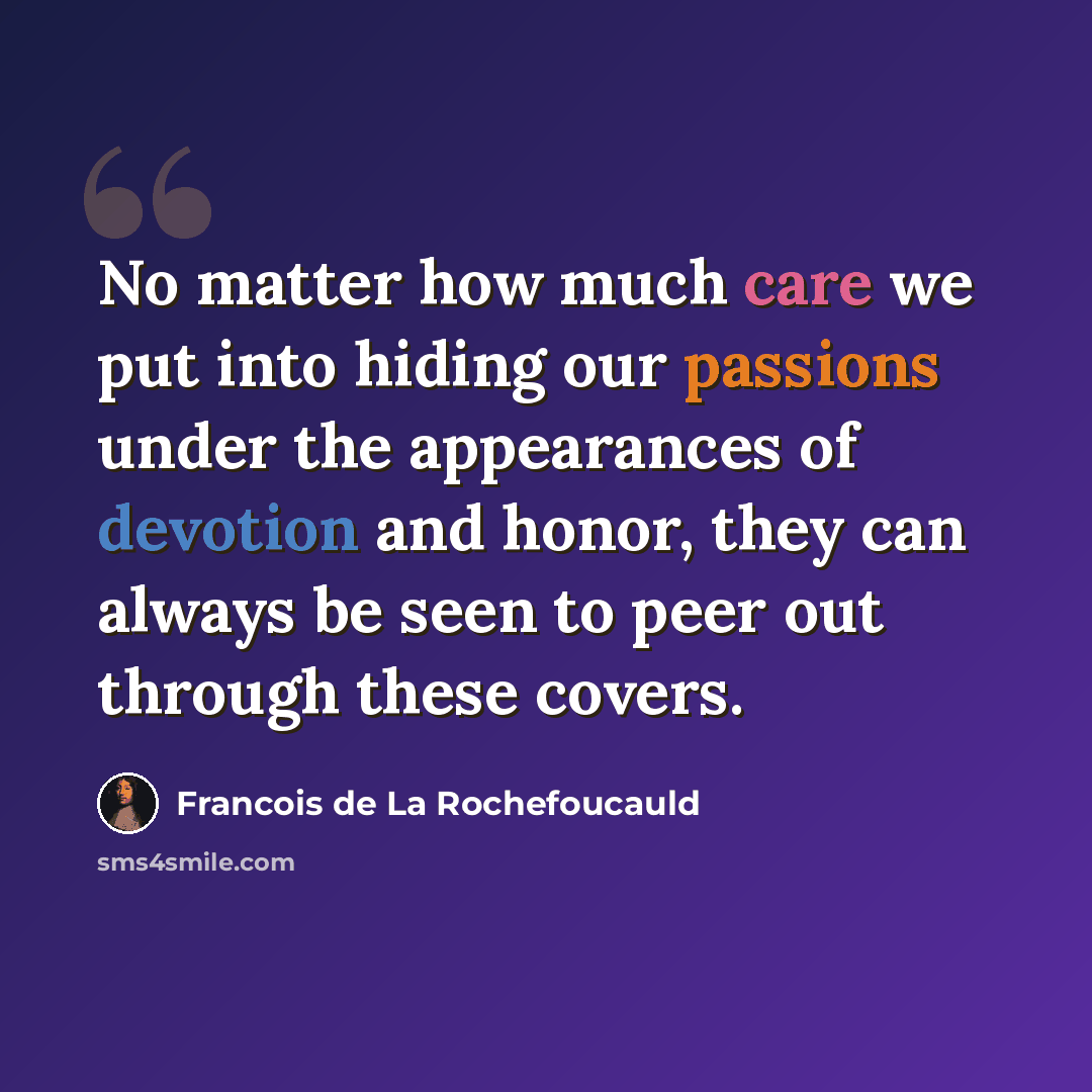 “No matter how much care we put into hiding our passions under the appearances of devotion and honor, they can always be seen to peer out through these covers.” quote by Francois de La Rochefoucauld