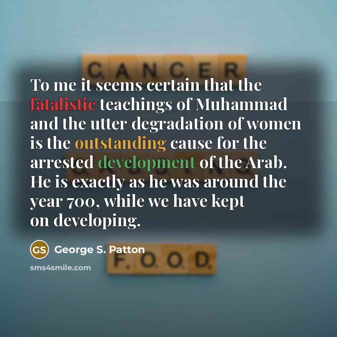 “To me it seems certain that the fatalistic teachings of Muhammad and the utter degradation of women is the outstanding cause for the arrested development of the Arab. He is exactly as he was around the year 700, while we have kept on developing.” quote by George S. Patton