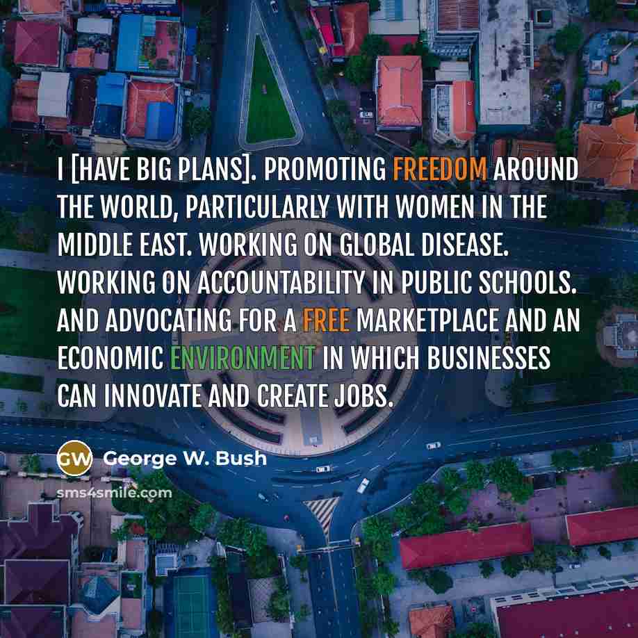 “I [have big plans]. Promoting freedom around the world, particularly with women in the Middle East. Working on global disease. Working on accountability in public schools. And advocating for a free marketplace and an economic environment in which businesses can innovate and create jobs.” quote by George W. Bush