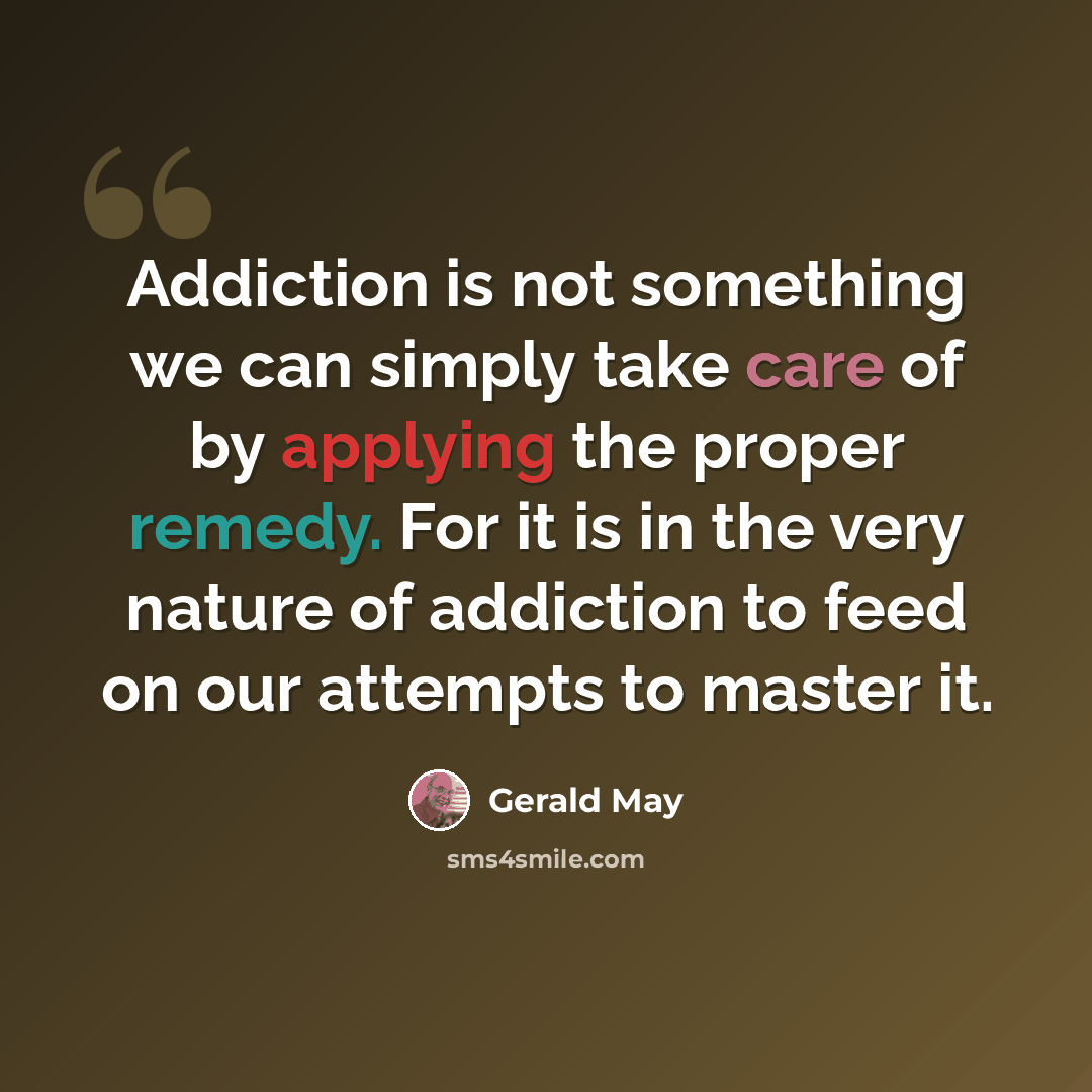 “Addiction is not something we can simply take care of by applying the proper remedy. For it is in the very nature of addiction to feed on our attempts to master it.” quote by Gerald May