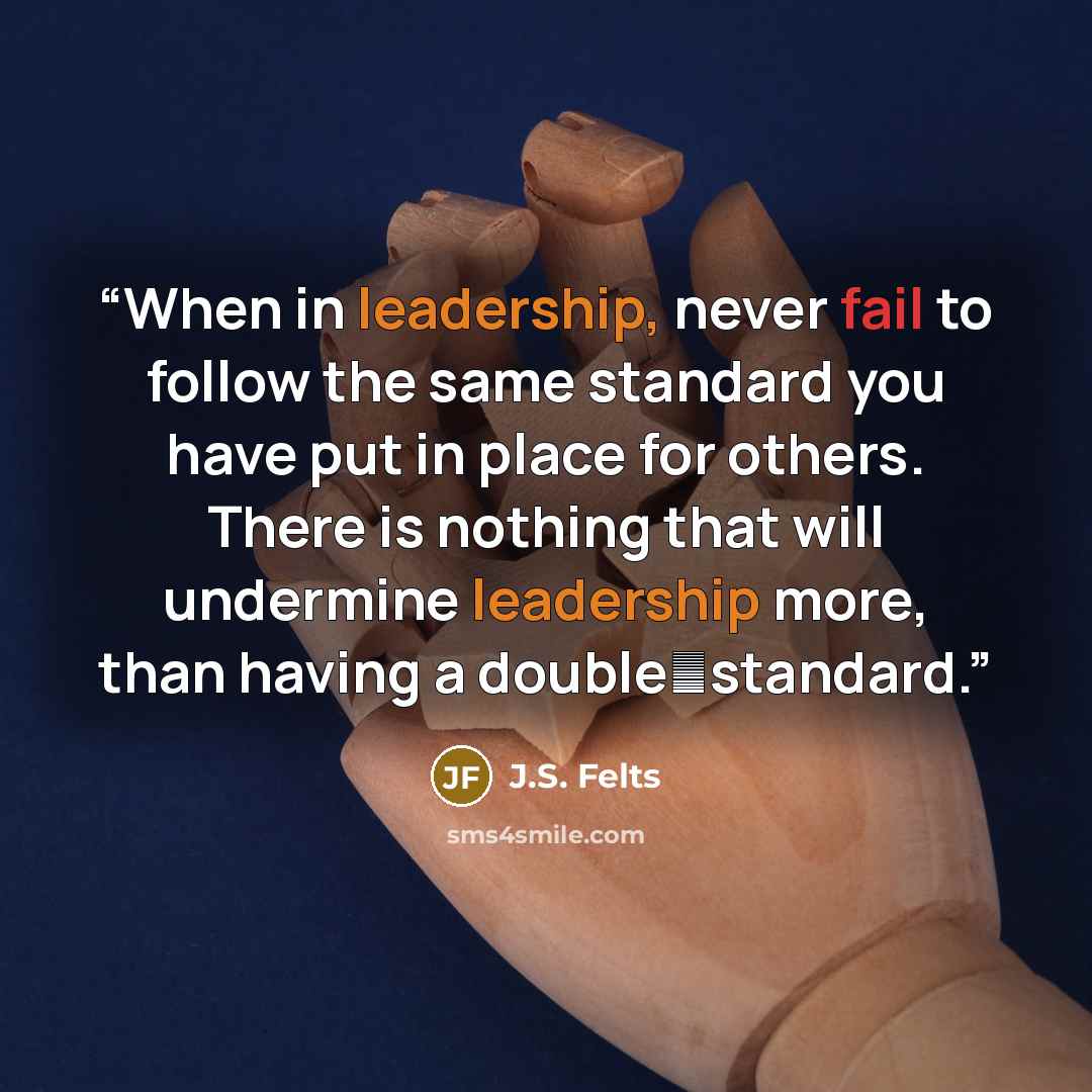 “When in leadership, never fail to follow the same standard you have put in place for others. There is nothing that will undermine leadership more, than having a doublestandard.” quote by J.S. Felts