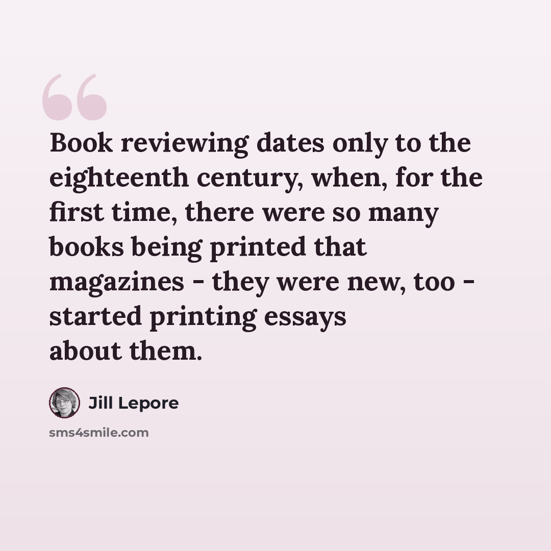 “Book reviewing dates only to the eighteenth century, when, for the first time, there were so many books being printed that magazines - they were new, too - started printing essays about them.” quote by Jill Lepore