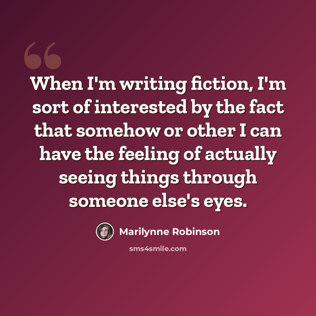“When I'm writing fiction, I'm sort of interested by the fact that somehow or other I can have the feeling of actually seeing things through someone else's eyes.” quote by Marilynne Robinson