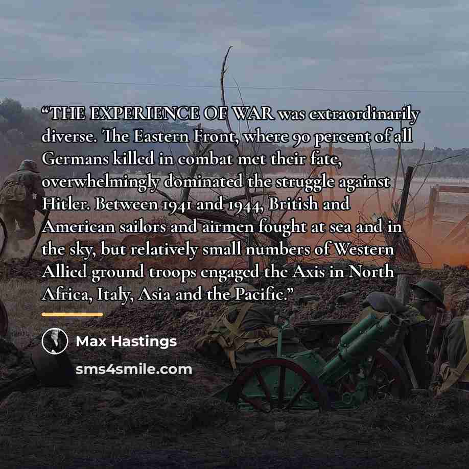 “THE EXPERIENCE OF WAR was extraordinarily diverse. The Eastern Front, where 90 percent of all Germans killed in combat met their fate, overwhelmingly dominated the struggle against Hitler. Between 1941 and 1944, British and American sailors and airmen fought at sea and in the sky, but relatively…” quote by Max Hastings