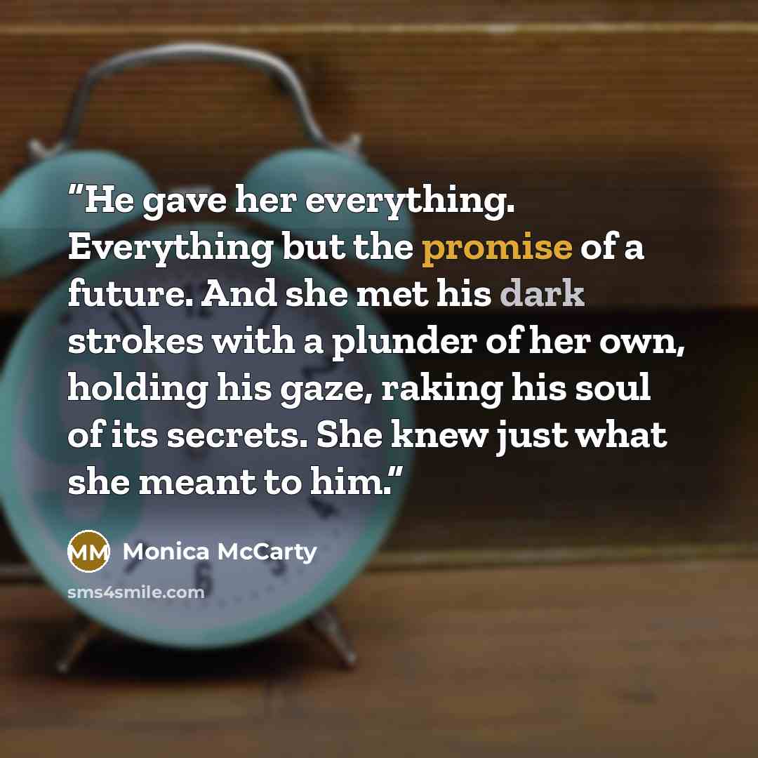 “He gave her everything. Everything but the promise of a future. And she met his dark strokes with a plunder of her own, holding his gaze, raking his soul of its secrets. She knew just what she meant to him.” quote by Monica McCarty